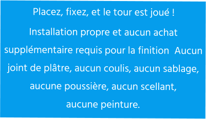Placez, fixez, et le tour est joué ! Installation propre et aucun achat supplémentaire requis pour la finition  Aucun  joint de plâtre, aucun coulis, aucun sablage, aucune poussière, aucun scellant,  aucune peinture.